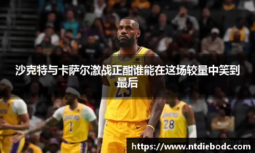 沙克特与卡萨尔激战正酣谁能在这场较量中笑到最后